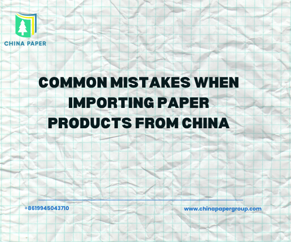 Common Mistakes When Importing Paper Products from China